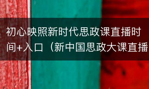 初心映照新时代思政课直播时间+入口（新中国思政大课直播）