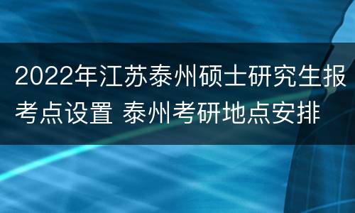 2022年江苏泰州硕士研究生报考点设置 泰州考研地点安排