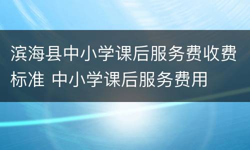 滨海县中小学课后服务费收费标准 中小学课后服务费用