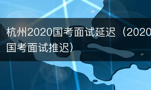 杭州2020国考面试延迟（2020国考面试推迟）