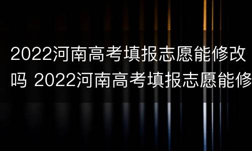 2022河南高考填报志愿能修改吗 2022河南高考填报志愿能修改吗知乎