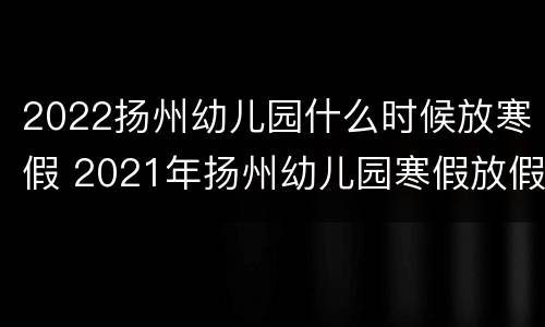 2022扬州幼儿园什么时候放寒假 2021年扬州幼儿园寒假放假时间表