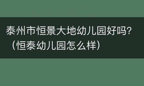 泰州市恒景大地幼儿园好吗？（恒泰幼儿园怎么样）