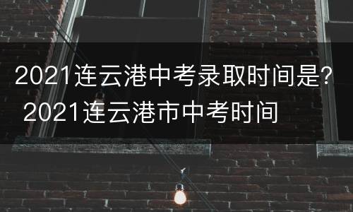 2021连云港中考录取时间是？ 2021连云港市中考时间