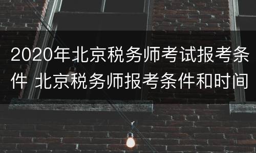 2020年北京税务师考试报考条件 北京税务师报考条件和时间2020