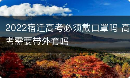 2022宿迁高考必须戴口罩吗 高考需要带外套吗