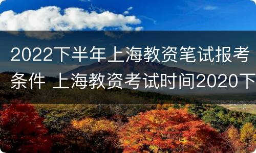 2022下半年上海教资笔试报考条件 上海教资考试时间2020下半年