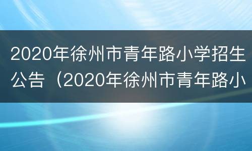 2020年徐州市青年路小学招生公告（2020年徐州市青年路小学招生公告时间）