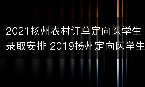 2021扬州农村订单定向医学生录取安排 2019扬州定向医学生招生计划