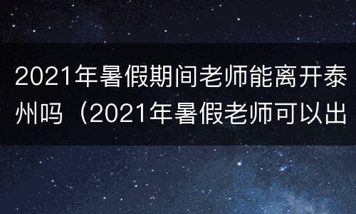 2021年暑假期间老师能离开泰州吗（2021年暑假老师可以出省吗）