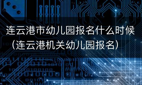 连云港市幼儿园报名什么时候（连云港机关幼儿园报名）