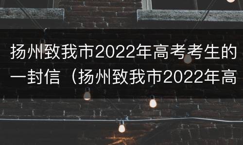 扬州致我市2022年高考考生的一封信（扬州致我市2022年高考考生的一封信范文）