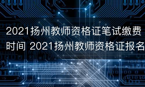 2021扬州教师资格证笔试缴费时间 2021扬州教师资格证报名时间