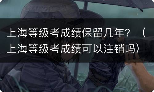 上海等级考成绩保留几年？（上海等级考成绩可以注销吗）