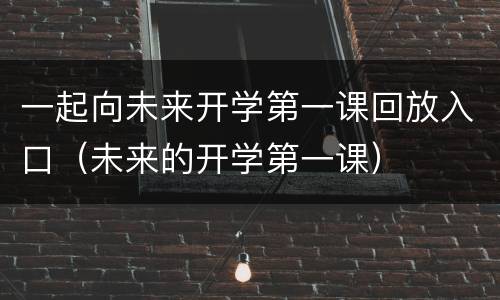 一起向未来开学第一课回放入口（未来的开学第一课）