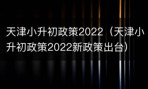 天津小升初政策2022（天津小升初政策2022新政策出台）