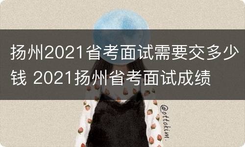 扬州2021省考面试需要交多少钱 2021扬州省考面试成绩