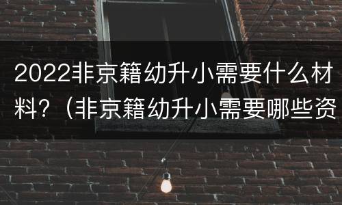 2022非京籍幼升小需要什么材料?（非京籍幼升小需要哪些资料）