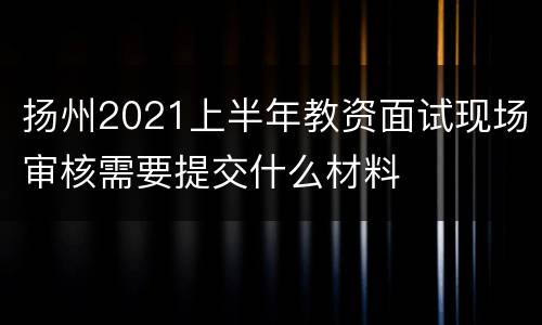 扬州2021上半年教资面试现场审核需要提交什么材料