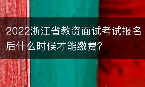 2022浙江省教资面试考试报名后什么时候才能缴费？