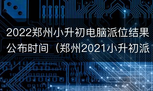 2022郑州小升初电脑派位结果公布时间（郑州2021小升初派位学校）