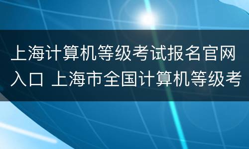 上海计算机等级考试报名官网入口 上海市全国计算机等级考试报名时间