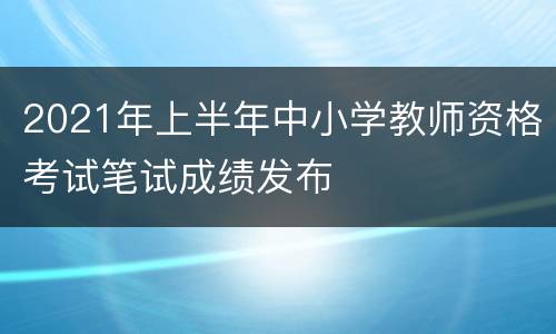 2021年上半年中小学教师资格考试笔试成绩发布