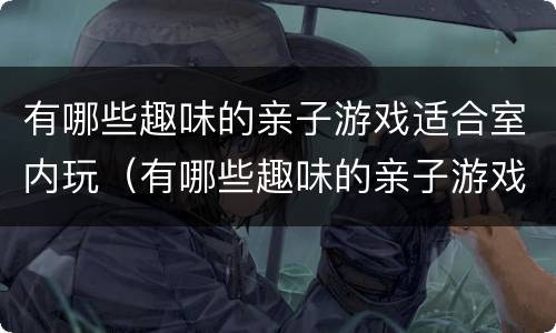 有哪些趣味的亲子游戏适合室内玩（有哪些趣味的亲子游戏适合室内玩的）