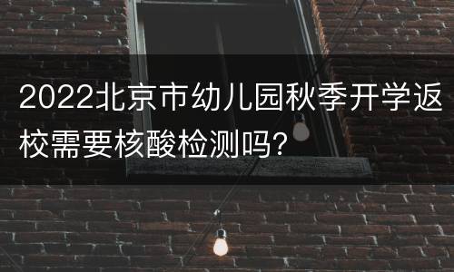 2022北京市幼儿园秋季开学返校需要核酸检测吗？