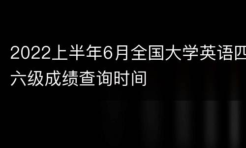 2022上半年6月全国大学英语四六级成绩查询时间