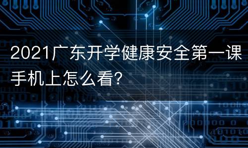 2021广东开学健康安全第一课手机上怎么看？