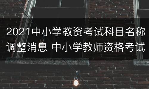 2021中小学教资考试科目名称调整消息 中小学教师资格考试笔试时间和科目