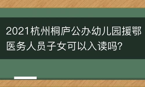 2021杭州桐庐公办幼儿园援鄂医务人员子女可以入读吗？