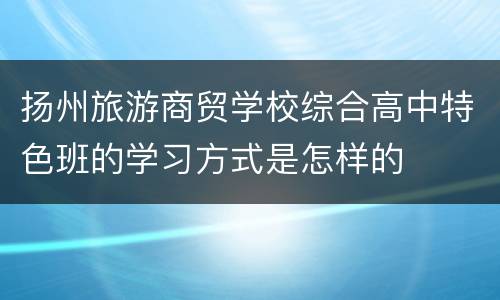 扬州旅游商贸学校综合高中特色班的学习方式是怎样的