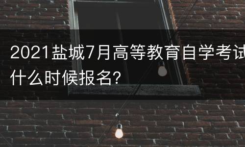 2021盐城7月高等教育自学考试什么时候报名？