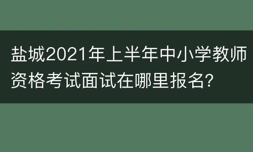 盐城2021年上半年中小学教师资格考试面试在哪里报名？