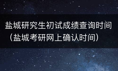 盐城研究生初试成绩查询时间（盐城考研网上确认时间）