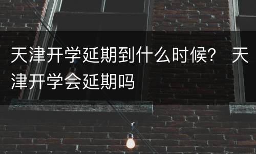 天津开学延期到什么时候？ 天津开学会延期吗