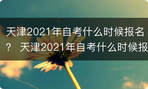 天津2021年自考什么时候报名？ 天津2021年自考什么时候报名