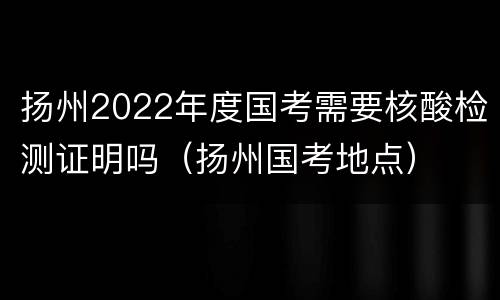 扬州2022年度国考需要核酸检测证明吗（扬州国考地点）