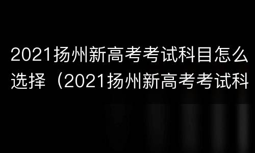 2021扬州新高考考试科目怎么选择（2021扬州新高考考试科目怎么选择的啊）