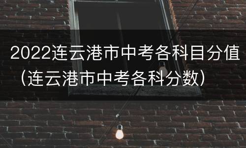 2022连云港市中考各科目分值（连云港市中考各科分数）