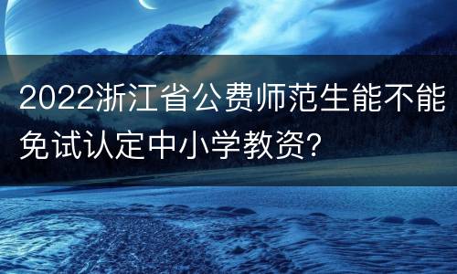 2022浙江省公费师范生能不能免试认定中小学教资？