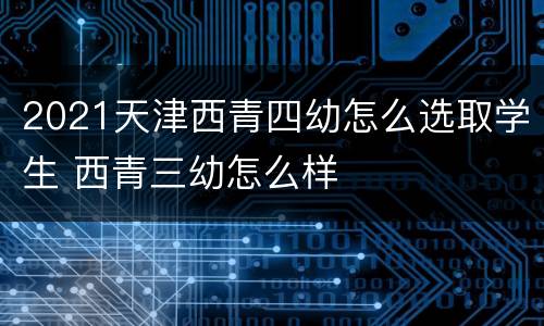 2021天津西青四幼怎么选取学生 西青三幼怎么样