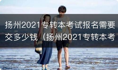 扬州2021专转本考试报名需要交多少钱（扬州2021专转本考试报名需要交多少钱呢）