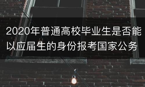 2020年普通高校毕业生是否能以应届生的身份报考国家公务员？