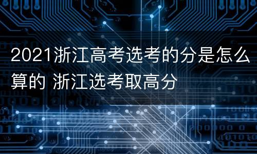 2021浙江高考选考的分是怎么算的 浙江选考取高分