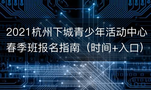 2021杭州下城青少年活动中心春季班报名指南（时间+入口）