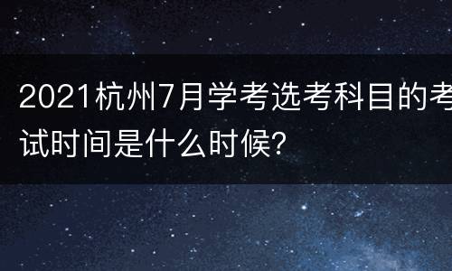 2021杭州7月学考选考科目的考试时间是什么时候？