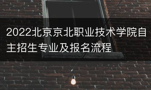 2022北京京北职业技术学院自主招生专业及报名流程